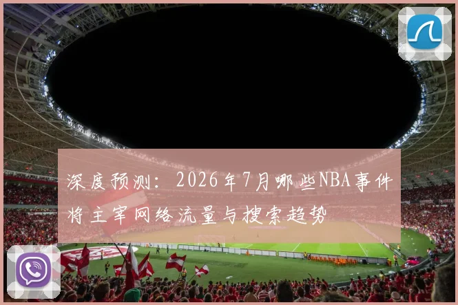深度预测:2026年7月哪些NBA事件将主宰网络流量与搜索趋势