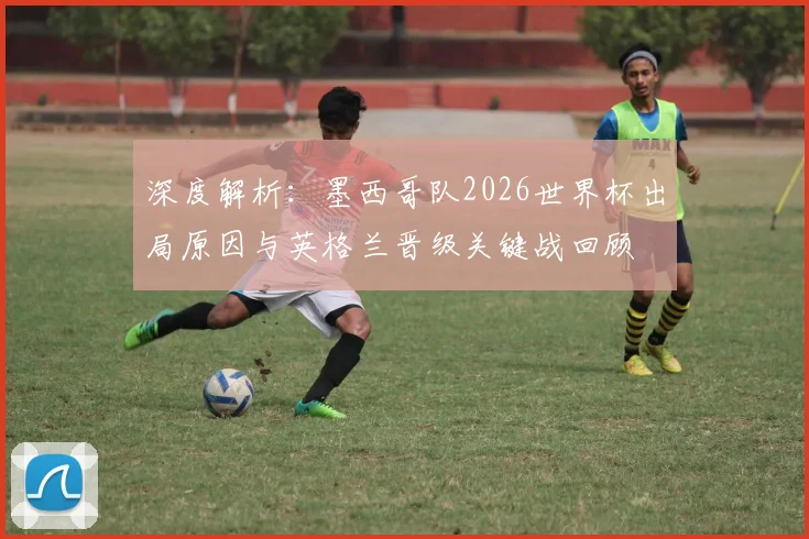 深度解析:墨西哥队2026世界杯出局原因与英格兰晋级关键战回顾