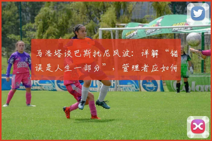 马洛塔谈巴斯托尼风波：详解“错误是人生一部分”，管理者应如何应对球员争议