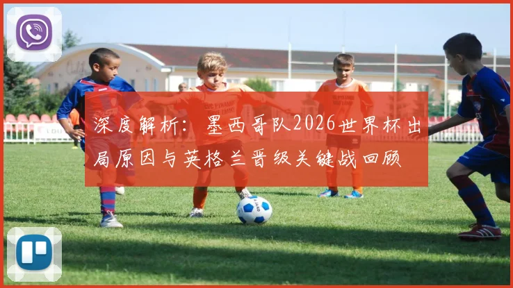 深度解析：墨西哥队2026世界杯出局原因与英格兰晋级关键战回顾