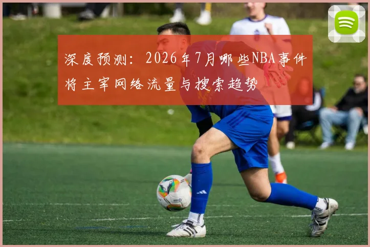 深度预测：2026年7月哪些NBA事件将主宰网络流量与搜索趋势