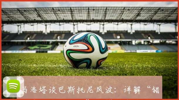 马洛塔谈巴斯托尼风波:详解“错误是人生一部分”,管理者应如何应对球员争议