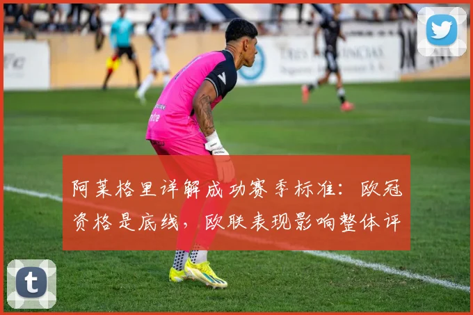 阿莱格里详解成功赛季标准：欧冠资格是底线，欧联表现影响整体评价