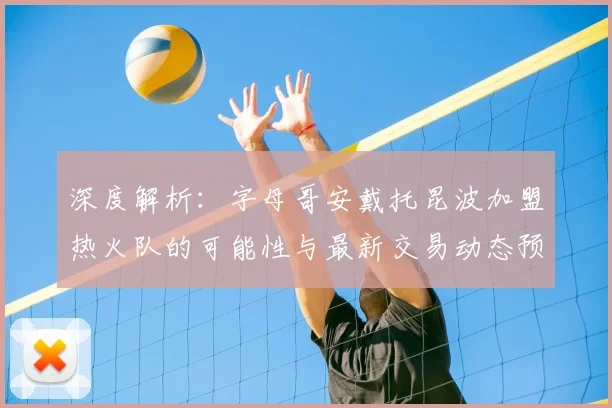 深度解析：字母哥安戴托昆波加盟热火队的可能性与最新交易动态预测