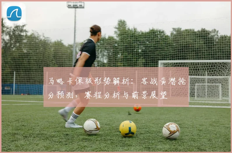 马略卡保级形势解析：客战黄潜抢分预测，赛程分析与前景展望