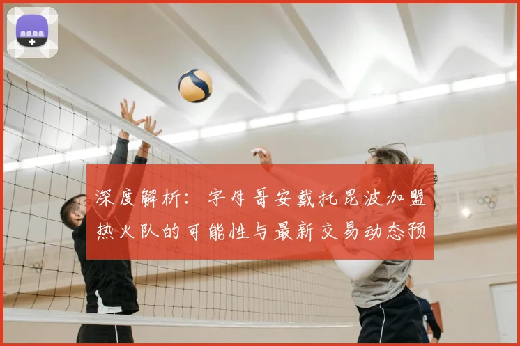 深度解析：字母哥安戴托昆波加盟热火队的可能性与最新交易动态预测